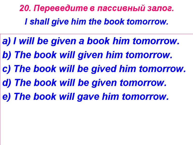 20. Переведите в пассивный залог.  I shall give him the book tomorrow. 